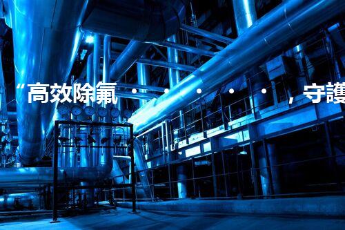 “高效除氟，守護碧水藍天——廢水中氟離子處理新篇章”